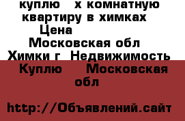 куплю 2-х комнатную квартиру в химках › Цена ­ 3 500 000 - Московская обл., Химки г. Недвижимость » Куплю   . Московская обл.